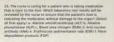 25. The nurse is caring for a patient who is taking medication that is toxic to the liver. Which laboratory test results will be reviewed by the nurse to ensure that the patient's liver is tolerating the medication without damage to the organ? (Select all that apply.) a. Alanine aminotransferase (ALT) b. Alkaline phosphatase (ALP) c. Blood urea nitrogen (BUN) d. Anti-nuclear antibody (ANA) e. Erythrocyte sedimentation rate (ESR) f. Fibrin degradation products (FDP)