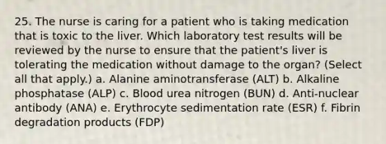 25. The nurse is caring for a patient who is taking medication that is toxic to the liver. Which laboratory test results will be reviewed by the nurse to ensure that the patient's liver is tolerating the medication without damage to the organ? (Select all that apply.) a. Alanine aminotransferase (ALT) b. Alkaline phosphatase (ALP) c. Blood urea nitrogen (BUN) d. Anti-nuclear antibody (ANA) e. Erythrocyte sedimentation rate (ESR) f. Fibrin degradation products (FDP)