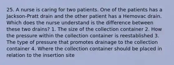 25. A nurse is caring for two patients. One of the patients has a Jackson-Pratt drain and the other patient has a Hemovac drain. Which does the nurse understand is the difference between these two drains? 1. The size of the collection container 2. How the pressure within the collection container is reestablished 3. The type of pressure that promotes drainage to the collection container 4. Where the collection container should be placed in relation to the insertion site