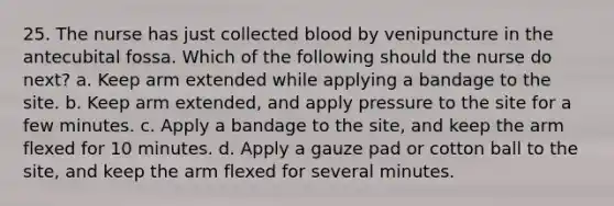 25. The nurse has just collected blood by venipuncture in the antecubital fossa. Which of the following should the nurse do next? a. Keep arm extended while applying a bandage to the site. b. Keep arm extended, and apply pressure to the site for a few minutes. c. Apply a bandage to the site, and keep the arm flexed for 10 minutes. d. Apply a gauze pad or cotton ball to the site, and keep the arm flexed for several minutes.