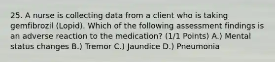 25. A nurse is collecting data from a client who is taking gemfibrozil (Lopid). Which of the following assessment findings is an adverse reaction to the medication? (1/1 Points) A.) Mental status changes B.) Tremor C.) Jaundice D.) Pneumonia