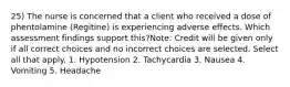 25) The nurse is concerned that a client who received a dose of phentolamine (Regitine) is experiencing adverse effects. Which assessment findings support this?Note: Credit will be given only if all correct choices and no incorrect choices are selected. Select all that apply. 1. Hypotension 2. Tachycardia 3. Nausea 4. Vomiting 5. Headache