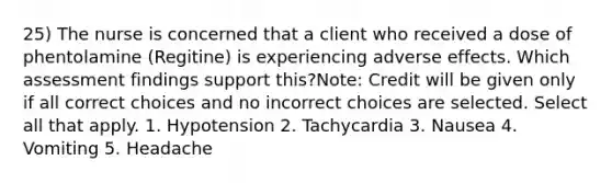 25) The nurse is concerned that a client who received a dose of phentolamine (Regitine) is experiencing adverse effects. Which assessment findings support this?Note: Credit will be given only if all correct choices and no incorrect choices are selected. Select all that apply. 1. Hypotension 2. Tachycardia 3. Nausea 4. Vomiting 5. Headache