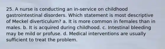 25. A nurse is conducting an in-service on childhood gastrointestinal disorders. Which statement is most descriptive of Meckel diverticulum? a. It is more common in females than in males. b. It is acquired during childhood. c. Intestinal bleeding may be mild or profuse. d. Medical interventions are usually sufficient to treat the problem.