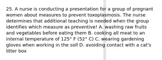 25. A nurse is conducting a presentation for a group of pregnant women about measures to prevent toxoplasmosis. The nurse determines that additional teaching is needed when the group identifies which measure as preventive! A. washing raw fruits and vegetables before eating them B. cooking all meat to an internal temperature of 125° F (52° C) C. wearing gardening gloves when working in the soll D. avoiding contact with a cat's litter box