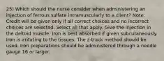 25) Which should the nurse consider when administering an injection of ferrous sulfate intramuscularly to a client? Note: Credit will be given only if all correct choices and no incorrect choices are selected. Select all that apply. Give the injection in the deltoid muscle. Iron is best absorbed if given subcutaneously. Iron is irritating to the tissues. The z-track method should be used. Iron preparations should be administered through a needle gauge 16 or larger.