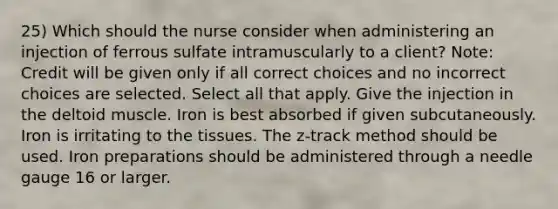 25) Which should the nurse consider when administering an injection of ferrous sulfate intramuscularly to a client? Note: Credit will be given only if all correct choices and no incorrect choices are selected. Select all that apply. Give the injection in the deltoid muscle. Iron is best absorbed if given subcutaneously. Iron is irritating to the tissues. The z-track method should be used. Iron preparations should be administered through a needle gauge 16 or larger.