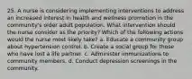 25. A nurse is considering implementing interventions to address an increased interest in health and wellness promotion in the community's older adult population. What intervention should the nurse consider as the priority? Which of the following actions would the nurse most likely take? a. Educate a community group about hypertension control. b. Create a social group for those who have lost a life partner. c. Administer immunizations to community members. d. Conduct depression screenings in the community.