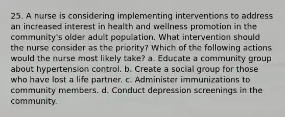 25. A nurse is considering implementing interventions to address an increased interest in health and wellness promotion in the community's older adult population. What intervention should the nurse consider as the priority? Which of the following actions would the nurse most likely take? a. Educate a community group about hypertension control. b. Create a social group for those who have lost a life partner. c. Administer immunizations to community members. d. Conduct depression screenings in the community.