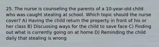 25. The nurse is counseling the parents of a 10-year-old child who was caught stealing at school. Which topic should the nurse cover? A) Having the child return the property in front of his or her class B) Discussing ways for the child to save face C) Finding out what is currently going on at home D) Reminding the child daily that stealing is wrong