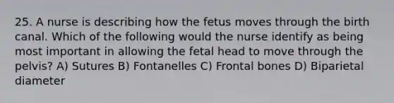 25. A nurse is describing how the fetus moves through the birth canal. Which of the following would the nurse identify as being most important in allowing the fetal head to move through the pelvis? A) Sutures B) Fontanelles C) Frontal bones D) Biparietal diameter