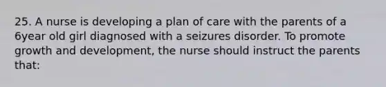 25. A nurse is developing a plan of care with the parents of a 6year old girl diagnosed with a seizures disorder. To promote growth and development, the nurse should instruct the parents that: