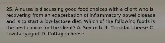 25. A nurse is discussing good food choices with a client who is recovering from an exacerbation of inflammatory bowel disease and is to start a low-lactose diet. Which of the following foods is the best choice for the client? A. Soy milk B. Cheddar cheese C. Low-fat yogurt D. Cottage cheese