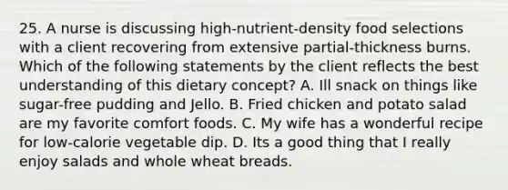 25. A nurse is discussing high-nutrient-density food selections with a client recovering from extensive partial-thickness burns. Which of the following statements by the client reflects the best understanding of this dietary concept? A. Ill snack on things like sugar-free pudding and Jello. B. Fried chicken and potato salad are my favorite comfort foods. C. My wife has a wonderful recipe for low-calorie vegetable dip. D. Its a good thing that I really enjoy salads and whole wheat breads.