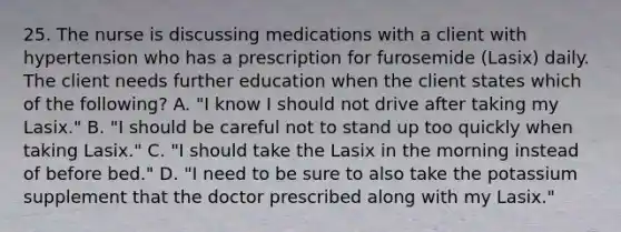 25. The nurse is discussing medications with a client with hypertension who has a prescription for furosemide (Lasix) daily. The client needs further education when the client states which of the following? A. "I know I should not drive after taking my Lasix." B. "I should be careful not to stand up too quickly when taking Lasix." C. "I should take the Lasix in the morning instead of before bed." D. "I need to be sure to also take the potassium supplement that the doctor prescribed along with my Lasix."