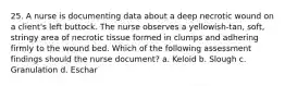 25. A nurse is documenting data about a deep necrotic wound on a client's left buttock. The nurse observes a yellowish-tan, soft, stringy area of necrotic tissue formed in clumps and adhering firmly to the wound bed. Which of the following assessment findings should the nurse document? a. Keloid b. Slough c. Granulation d. Eschar