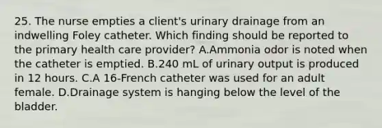 25. The nurse empties a client's urinary drainage from an indwelling Foley catheter. Which finding should be reported to the primary health care provider? A.Ammonia odor is noted when the catheter is emptied. B.240 mL of urinary output is produced in 12 hours. C.A 16-French catheter was used for an adult female. D.Drainage system is hanging below the level of the bladder.