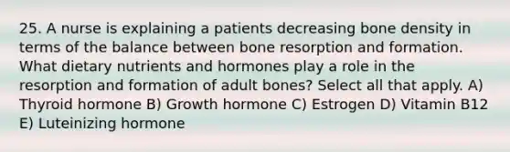 25. A nurse is explaining a patients decreasing bone density in terms of the balance between bone resorption and formation. What dietary nutrients and hormones play a role in the resorption and formation of adult bones? Select all that apply. A) Thyroid hormone B) Growth hormone C) Estrogen D) Vitamin B12 E) Luteinizing hormone