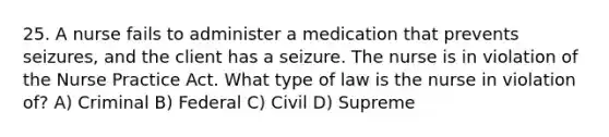 25. A nurse fails to administer a medication that prevents seizures, and the client has a seizure. The nurse is in violation of the Nurse Practice Act. What type of law is the nurse in violation of? A) Criminal B) Federal C) Civil D) Supreme