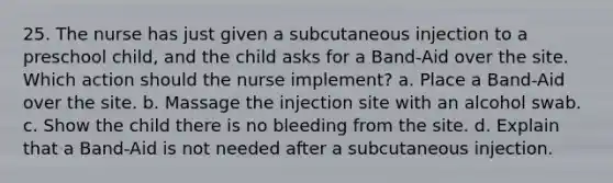 25. The nurse has just given a subcutaneous injection to a preschool child, and the child asks for a Band-Aid over the site. Which action should the nurse implement? a. Place a Band-Aid over the site. b. Massage the injection site with an alcohol swab. c. Show the child there is no bleeding from the site. d. Explain that a Band-Aid is not needed after a subcutaneous injection.