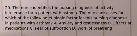 25. The nurse identifies the nursing diagnosis of activity intolerance for a patient with asthma. The nurse assesses for which of the following etiologic factor for this nursing diagnosis in patients with asthma? A. Anxiety and restlessness B. Effects of medications C. Fear of suffocation D. Work of breathing