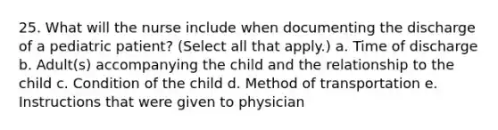 25. What will the nurse include when documenting the discharge of a pediatric patient? (Select all that apply.) a. Time of discharge b. Adult(s) accompanying the child and the relationship to the child c. Condition of the child d. Method of transportation e. Instructions that were given to physician