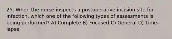 25. When the nurse inspects a postoperative incision site for infection, which one of the following types of assessments is being performed? A) Complete B) Focused C) General D) Time-lapse