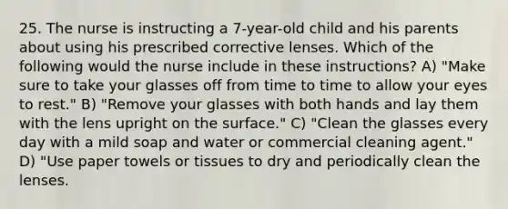 25. The nurse is instructing a 7-year-old child and his parents about using his prescribed corrective lenses. Which of the following would the nurse include in these instructions? A) "Make sure to take your glasses off from time to time to allow your eyes to rest." B) "Remove your glasses with both hands and lay them with the lens upright on the surface." C) "Clean the glasses every day with a mild soap and water or commercial cleaning agent." D) "Use paper towels or tissues to dry and periodically clean the lenses.