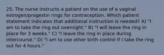 25. The nurse instructs a patient on the use of a vaginal estrogen/progestin rings for contraception. Which patient statement indicates that additional instruction is needed? A) "I am to take the ring out overnight." B) "I will leave the ring in place for 3 weeks." C) "I leave the ring in place during intercourse." D) "I am to use other birth control if I take the ring out for 4 hours."