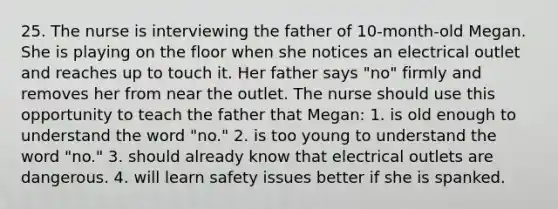 25. The nurse is interviewing the father of 10-month-old Megan. She is playing on the floor when she notices an electrical outlet and reaches up to touch it. Her father says "no" firmly and removes her from near the outlet. The nurse should use this opportunity to teach the father that Megan: 1. is old enough to understand the word "no." 2. is too young to understand the word "no." 3. should already know that electrical outlets are dangerous. 4. will learn safety issues better if she is spanked.