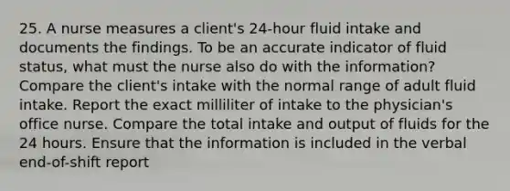 25. A nurse measures a client's 24-hour fluid intake and documents the findings. To be an accurate indicator of fluid status, what must the nurse also do with the information? Compare the client's intake with the normal range of adult fluid intake. Report the exact milliliter of intake to the physician's office nurse. Compare the total intake and output of fluids for the 24 hours. Ensure that the information is included in the verbal end-of-shift report