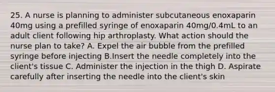 25. A nurse is planning to administer subcutaneous enoxaparin 40mg using a prefilled syringe of enoxaparin 40mg/0.4mL to an adult client following hip arthroplasty. What action should the nurse plan to take? A. Expel the air bubble from the prefilled syringe before injecting B.Insert the needle completely into the client's tissue C. Administer the injection in the thigh D. Aspirate carefully after inserting the needle into the client's skin