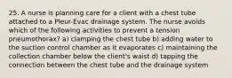 25. A nurse is planning care for a client with a chest tube attached to a Pleur-Evac drainage system. The nurse avoids which of the following activities to prevent a tension pneumothorax? a) clamping the chest tube b) adding water to the suction control chamber as it evaporates c) maintaining the collection chamber below the client's waist d) tapping the connection between the chest tube and the drainage system