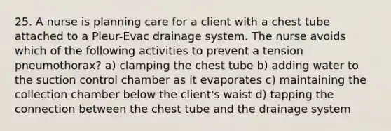 25. A nurse is planning care for a client with a chest tube attached to a Pleur-Evac drainage system. The nurse avoids which of the following activities to prevent a tension pneumothorax? a) clamping the chest tube b) adding water to the suction control chamber as it evaporates c) maintaining the collection chamber below the client's waist d) tapping the connection between the chest tube and the drainage system