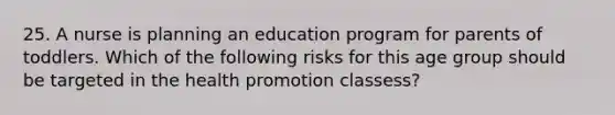 25. A nurse is planning an education program for parents of toddlers. Which of the following risks for this age group should be targeted in the health promotion classess?