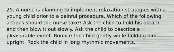 25. A nurse is planning to implement relaxation strategies with a young child prior to a painful procedure. Which of the following actions should the nurse take? Ask the child to hold his breath and then blow it out slowly. Ask the child to describe a pleasurable event. Bounce the child gently while holding him upright. Rock the child in long rhythmic movements.