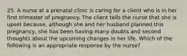 25. A nurse at a prenatal clinic is caring for a client who is in her first trimester of pregnancy. The client tells the nurse that she is upset because, although she and her husband planned this pregnancy, she has been having many doubts and second thoughts about the upcoming changes in her life. Which of the following is an appropriate response by the nurse?