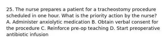 25. The nurse prepares a patient for a tracheostomy procedure scheduled in one hour. What is the priority action by the nurse? A. Administer anxiolytic medication B. Obtain verbal consent for the procedure C. Reinforce pre-op teaching D. Start preoperative antibiotic infusion