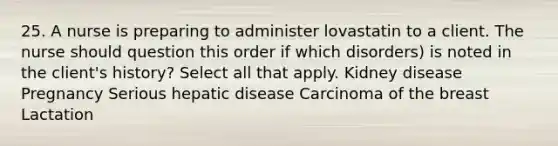 25. A nurse is preparing to administer lovastatin to a client. The nurse should question this order if which disorders) is noted in the client's history? Select all that apply. Kidney disease Pregnancy Serious hepatic disease Carcinoma of the breast Lactation