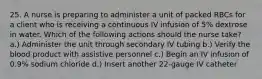 25. A nurse is preparing to administer a unit of packed RBCs for a client who is receiving a continuous IV infusion of 5% dextrose in water. Which of the following actions should the nurse take? a.) Administer the unit through secondary IV tubing b.) Verify the blood product with assistive personnel c.) Begin an IV infusion of 0.9% sodium chloride d.) Insert another 22-gauge IV catheter