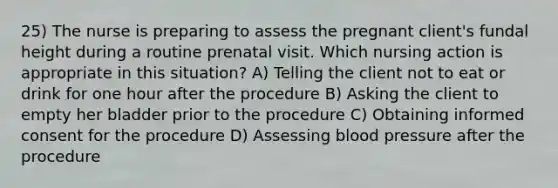 25) The nurse is preparing to assess the pregnant client's fundal height during a routine prenatal visit. Which nursing action is appropriate in this situation? A) Telling the client not to eat or drink for one hour after the procedure B) Asking the client to empty her bladder prior to the procedure C) Obtaining informed consent for the procedure D) Assessing blood pressure after the procedure