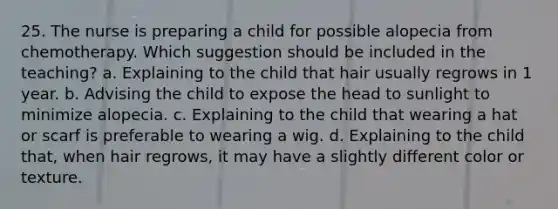 25. The nurse is preparing a child for possible alopecia from chemotherapy. Which suggestion should be included in the teaching? a. Explaining to the child that hair usually regrows in 1 year. b. Advising the child to expose the head to sunlight to minimize alopecia. c. Explaining to the child that wearing a hat or scarf is preferable to wearing a wig. d. Explaining to the child that, when hair regrows, it may have a slightly different color or texture.