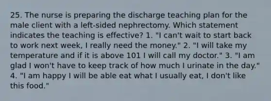 25. The nurse is preparing the discharge teaching plan for the male client with a left-sided nephrectomy. Which statement indicates the teaching is effective? 1. "I can't wait to start back to work next week, I really need the money." 2. "I will take my temperature and if it is above 101 I will call my doctor." 3. "I am glad I won't have to keep track of how much I urinate in the day." 4. "I am happy I will be able eat what I usually eat, I don't like this food."