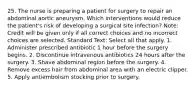 25. The nurse is preparing a patient for surgery to repair an abdominal aortic aneurysm. Which interventions would reduce the patient's risk of developing a surgical site infection? Note: Credit will be given only if all correct choices and no incorrect choices are selected. Standard Text: Select all that apply. 1. Administer prescribed antibiotic 1 hour before the surgery begins. 2. Discontinue intravenous antibiotics 24 hours after the surgery. 3. Shave abdominal region before the surgery. 4. Remove excess hair from abdominal area with an electric clipper. 5. Apply antiembolism stocking prior to surgery.