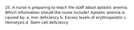 25. A nurse is preparing to teach the staff about aplastic anemia. Which information should the nurse include? Aplastic anemia is caused by: a. Iron deficiency b. Excess levels of erythropoietin c. Hemolysis d. Stem cell deficiency