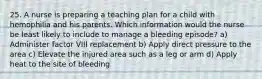 25. A nurse is preparing a teaching plan for a child with hemophilia and his parents. Which information would the nurse be least likely to include to manage a bleeding episode? a) Administer factor VIII replacement b) Apply direct pressure to the area c) Elevate the injured area such as a leg or arm d) Apply heat to the site of bleeding