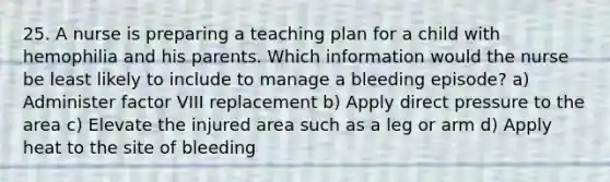 25. A nurse is preparing a teaching plan for a child with hemophilia and his parents. Which information would the nurse be least likely to include to manage a bleeding episode? a) Administer factor VIII replacement b) Apply direct pressure to the area c) Elevate the injured area such as a leg or arm d) Apply heat to the site of bleeding