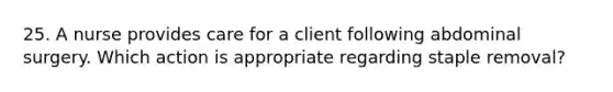 25. A nurse provides care for a client following abdominal surgery. Which action is appropriate regarding staple removal?