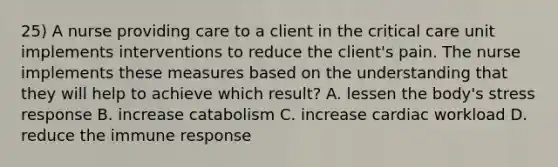 25) A nurse providing care to a client in the critical care unit implements interventions to reduce the client's pain. The nurse implements these measures based on the understanding that they will help to achieve which result? A. lessen the body's stress response B. increase catabolism C. increase cardiac workload D. reduce the immune response