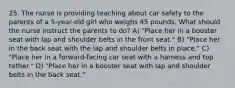 25. The nurse is providing teaching about car safety to the parents of a 5-year-old girl who weighs 45 pounds. What should the nurse instruct the parents to do? A) "Place her in a booster seat with lap and shoulder belts in the front seat." B) "Place her in the back seat with the lap and shoulder belts in place." C) "Place her in a forward-facing car seat with a harness and top tether." D) "Place her in a booster seat with lap and shoulder belts in the back seat."